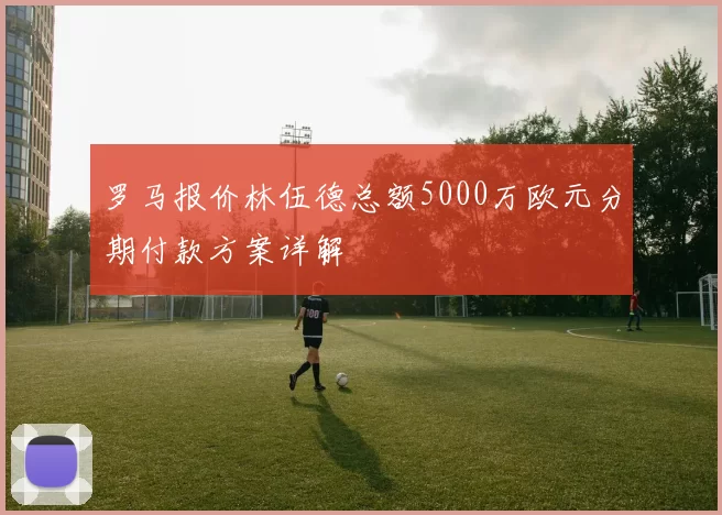 罗马报价林伍德总额5000万欧元分期付款方案详解