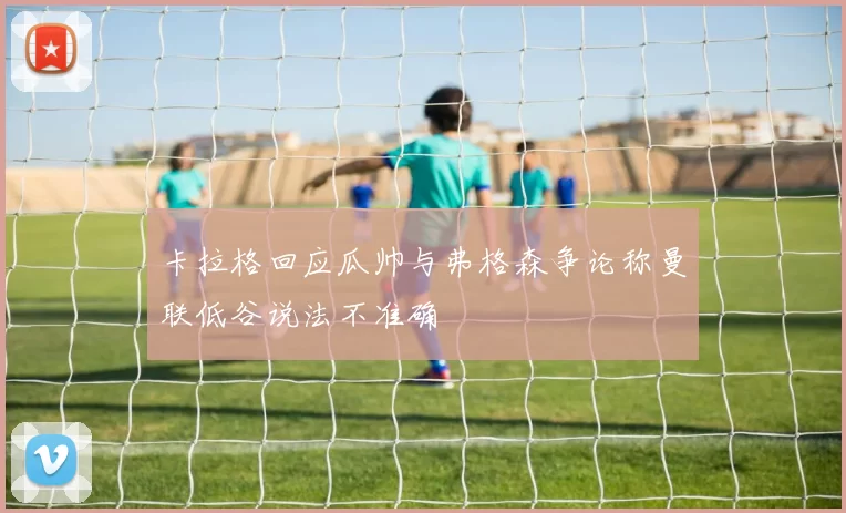 卡拉格回应瓜帅与弗格森争论称曼联低谷说法不准确