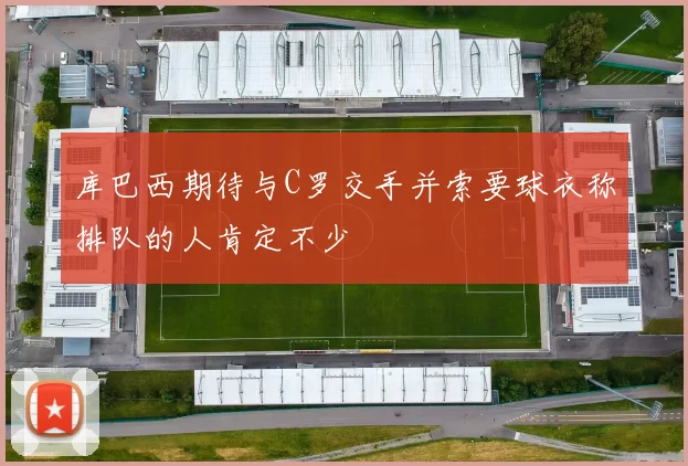 库巴西期待与C罗交手并索要球衣称排队的人肯定不少