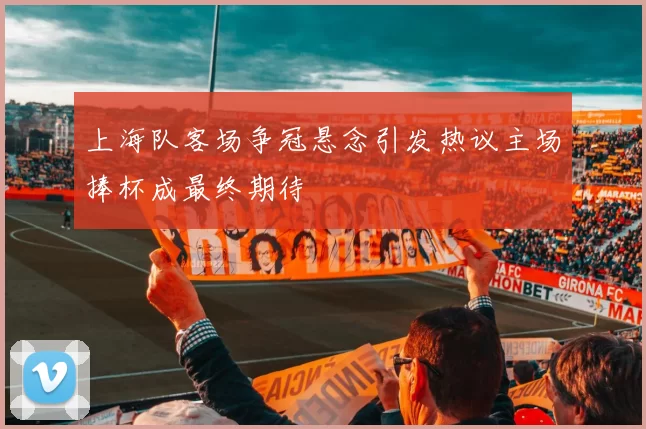 上海队客场争冠悬念引发热议主场捧杯成最终期待