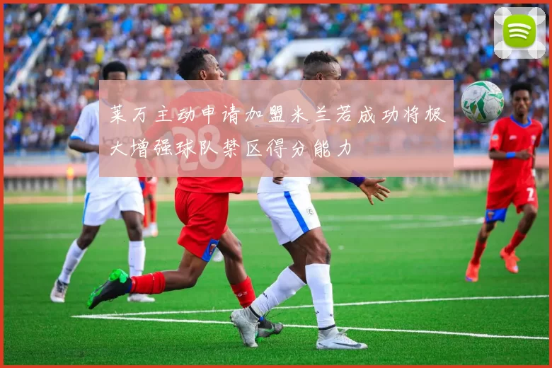 莱万主动申请加盟米兰若成功将极大增强球队禁区得分能力