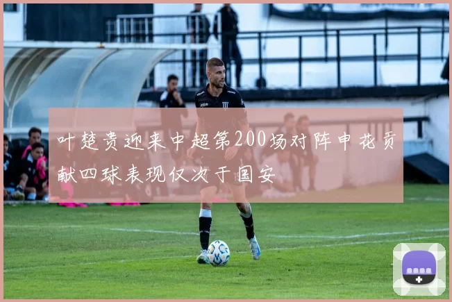 叶楚贵迎来中超第200场对阵申花贡献四球表现仅次于国安