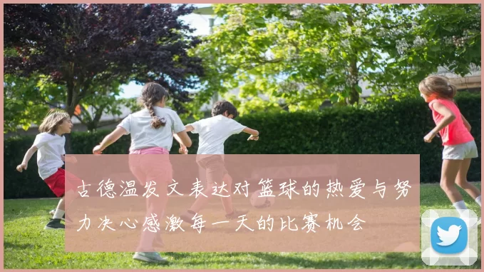 古德温发文表达对篮球的热爱与努力决心感激每一天的比赛机会