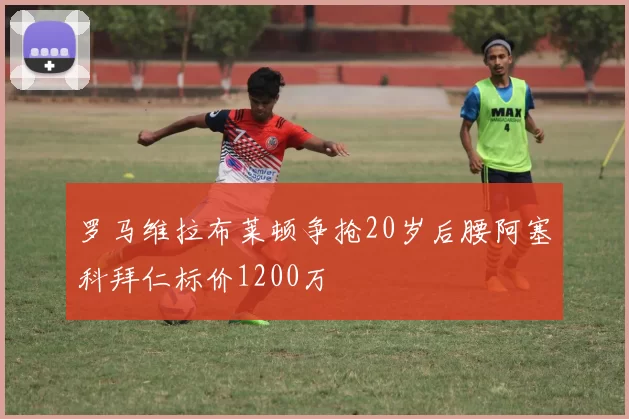罗马维拉布莱顿争抢20岁后腰阿塞科拜仁标价1200万