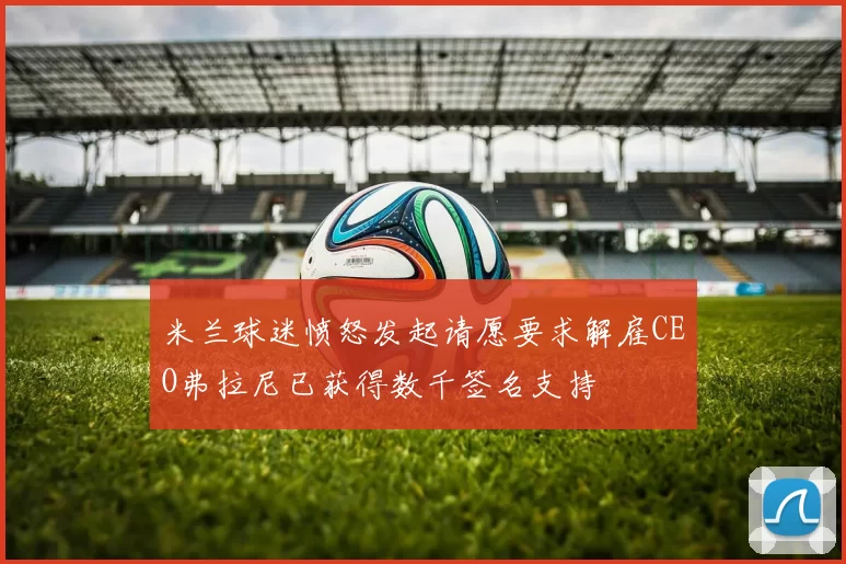 米兰球迷愤怒发起请愿要求解雇CEO弗拉尼已获得数千签名支持