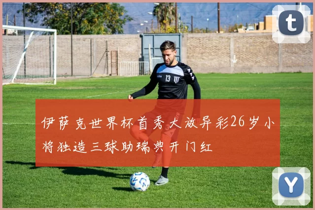伊萨克世界杯首秀大放异彩26岁小将独造三球助瑞典开门红