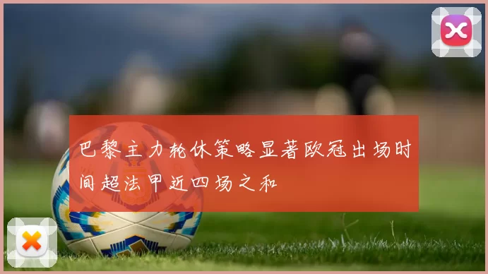 巴黎主力轮休策略显著欧冠出场时间超法甲近四场之和