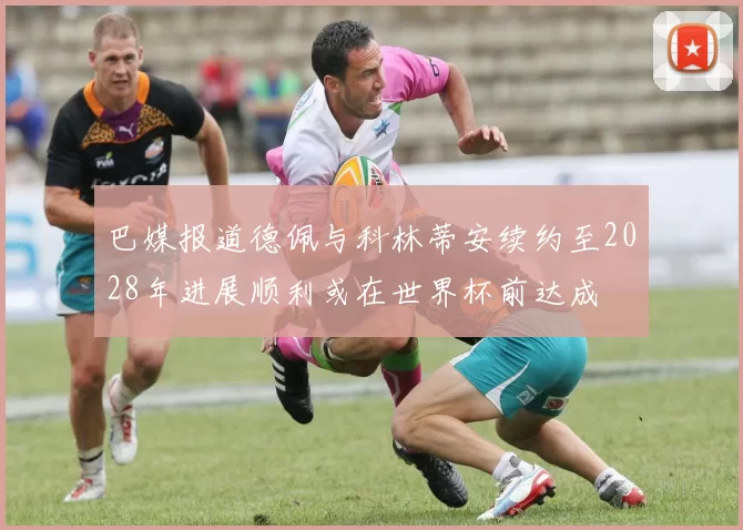 巴媒报道德佩与科林蒂安续约至2028年进展顺利或在世界杯前达成