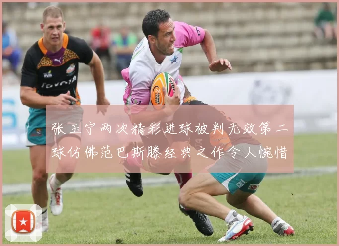 张玉宁两次精彩进球被判无效第二球仿佛范巴斯滕经典之作令人惋惜
