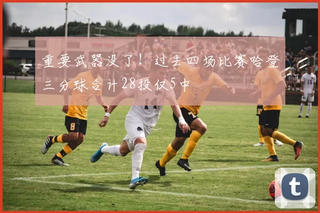 重要武器没了！过去四场比赛哈登三分球合计28投仅5中