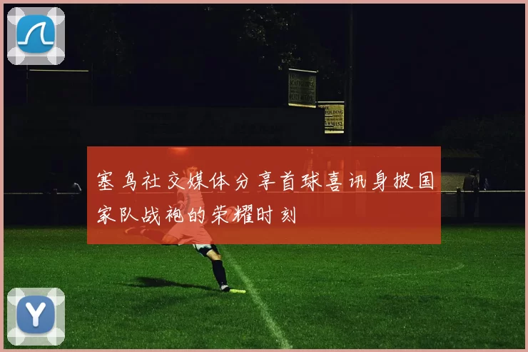 塞鸟社交媒体分享首球喜讯身披国家队战袍的荣耀时刻