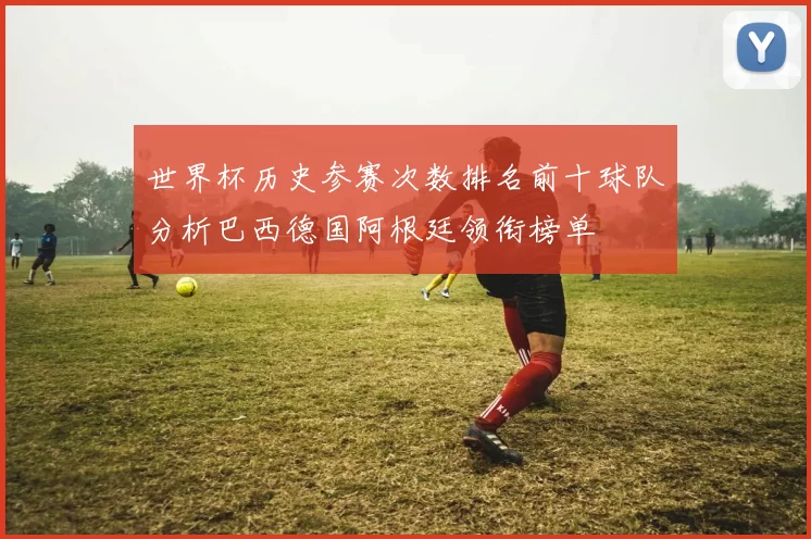 世界杯历史参赛次数排名前十球队分析巴西德国阿根廷领衔榜单