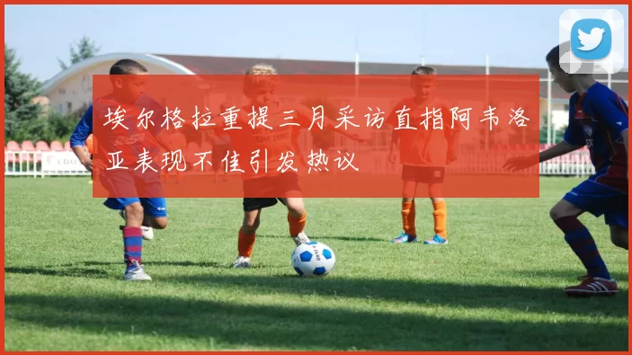 埃尔格拉重提三月采访直指阿韦洛亚表现不佳引发热议