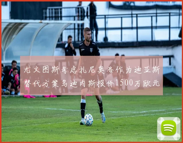 尤文图斯考虑扎尼奥洛作为迪亚斯替代方案乌迪内斯报价1500万欧元起步