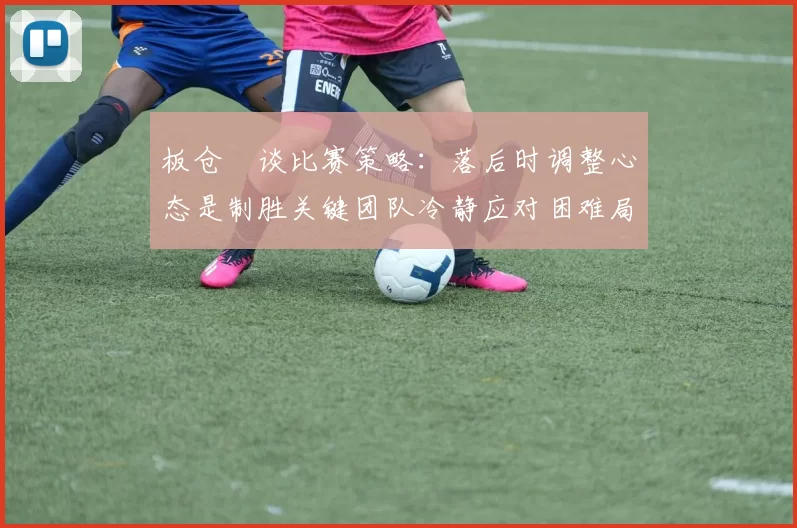 板仓滉谈比赛策略：落后时调整心态是制胜关键团队冷静应对困难局面