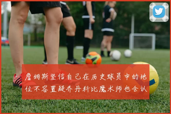 詹姆斯坚信自己在历史球员中的地位不容置疑乔丹科比魔术师也会认同
