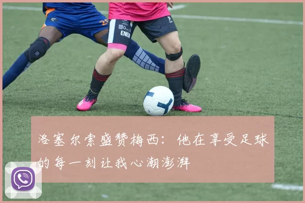 洛塞尔索盛赞梅西：他在享受足球的每一刻让我心潮澎湃