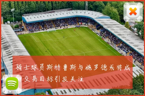 骑士球员斯特鲁斯与施罗德或将成为交易目标引发关注