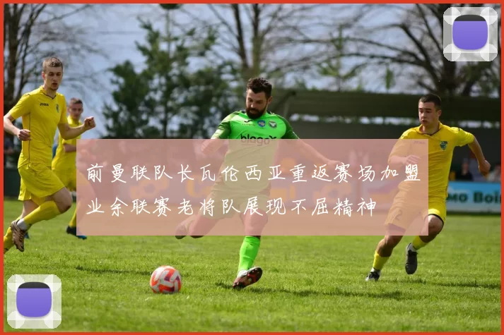 前曼联队长瓦伦西亚重返赛场加盟业余联赛老将队展现不屈精神
