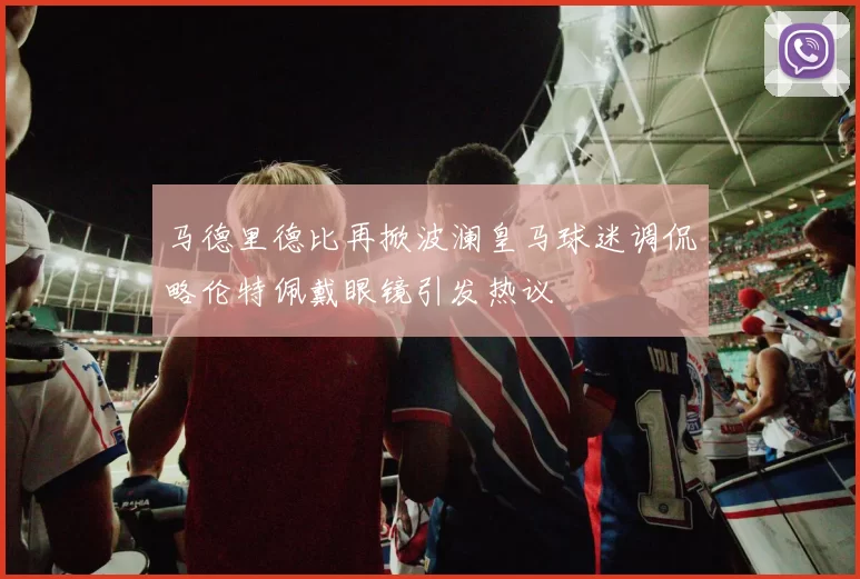 马德里德比再掀波澜皇马球迷调侃略伦特佩戴眼镜引发热议