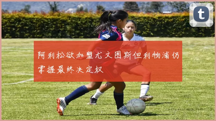 阿利松欲加盟尤文图斯但利物浦仍掌握最终决定权