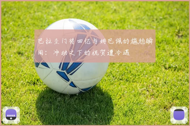 巴拉圭门将回忆与姆巴佩的尴尬瞬间：冲动之下的祝贺遭冷遇