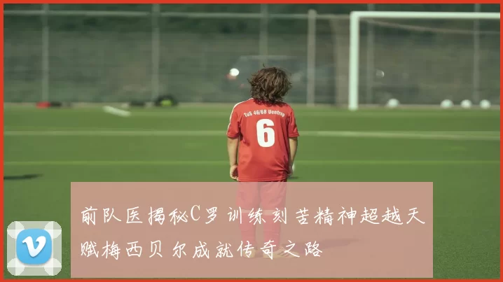 前队医揭秘C罗训练刻苦精神超越天赋梅西贝尔成就传奇之路