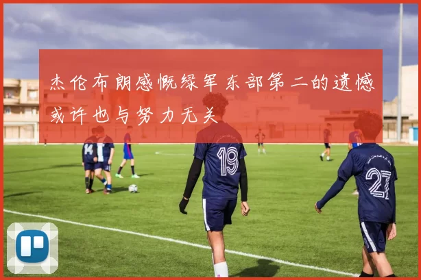 杰伦布朗感慨绿军东部第二的遗憾或许也与努力无关