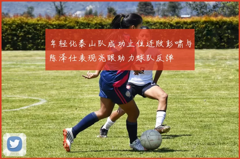 年轻化泰山队成功止住连败彭啸与陈泽仕表现亮眼助力球队反弹