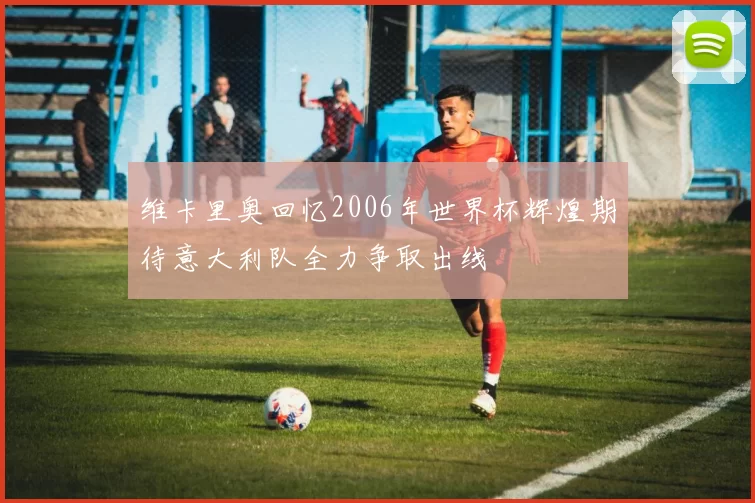 维卡里奥回忆2006年世界杯辉煌期待意大利队全力争取出线