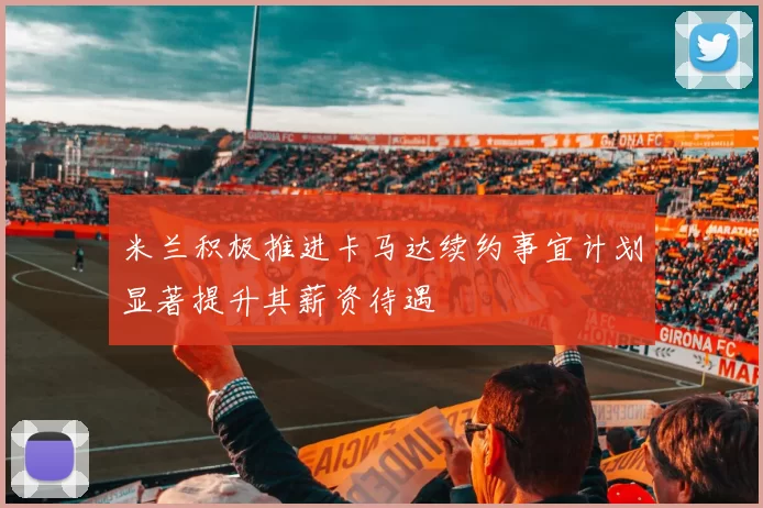 米兰积极推进卡马达续约事宜计划显著提升其薪资待遇